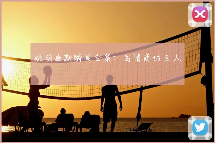 姚明幽默瞬间合集:高情商的巨人