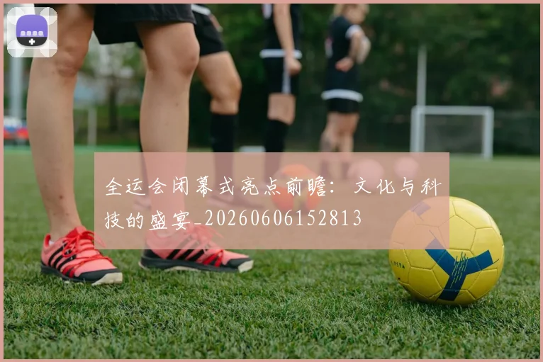 全运会闭幕式亮点前瞻：文化与科技的盛宴_20260606152813