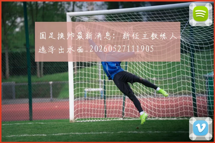 国足换帅最新消息：新任主教练人选浮出水面_20260527111905
